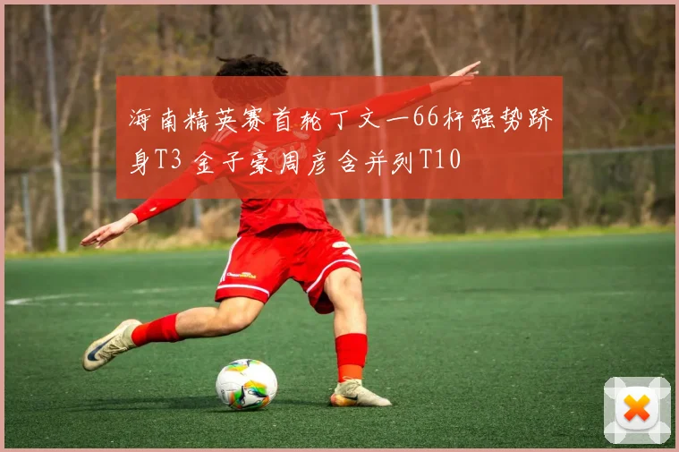 海南精英赛首轮丁文一66杆强势跻身T3 金子豪周彦含并列T10