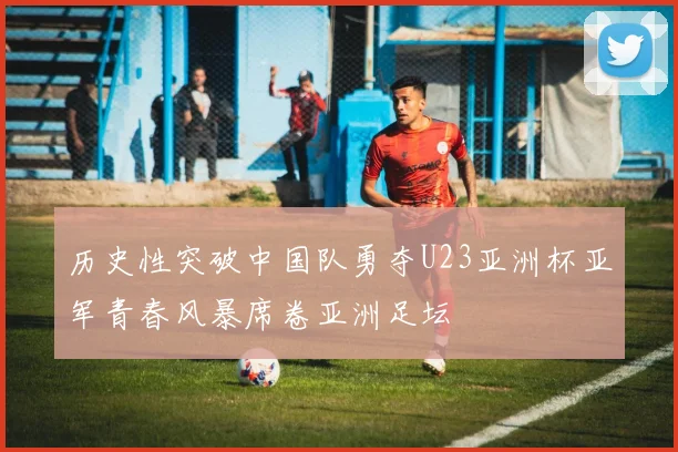 历史性突破中国队勇夺U23亚洲杯亚军青春风暴席卷亚洲足坛