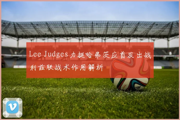 Lee Judges力挺哈弗茨应首发出战利兹联战术作用解析