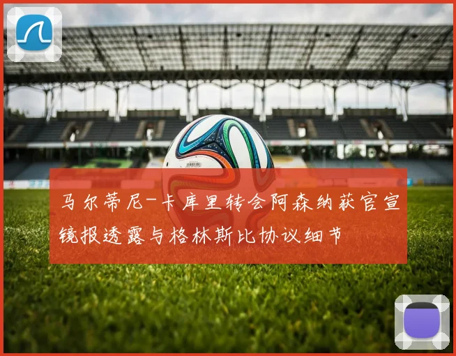 马尔蒂尼-卡库里转会阿森纳获官宣镜报透露与格林斯比协议细节