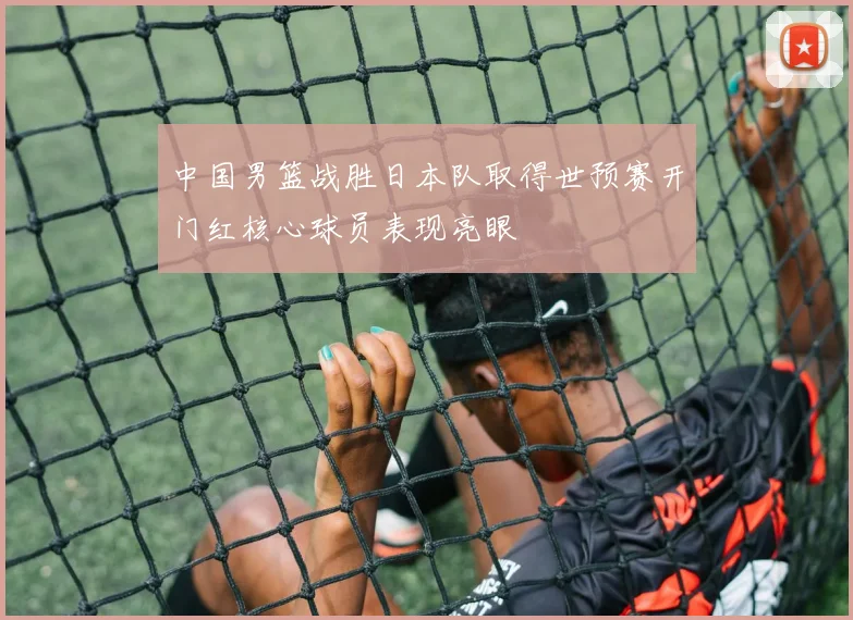 中国男篮战胜日本队取得世预赛开门红核心球员表现亮眼