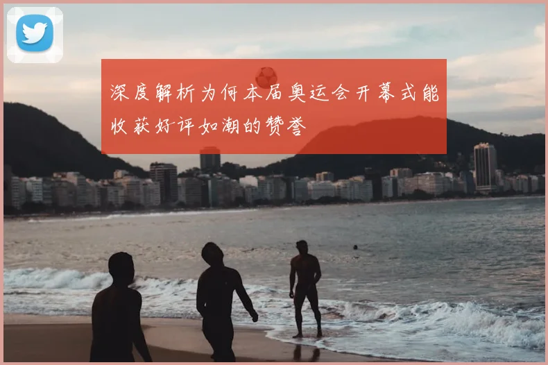 深度解析为何本届奥运会开幕式能收获好评如潮的赞誉