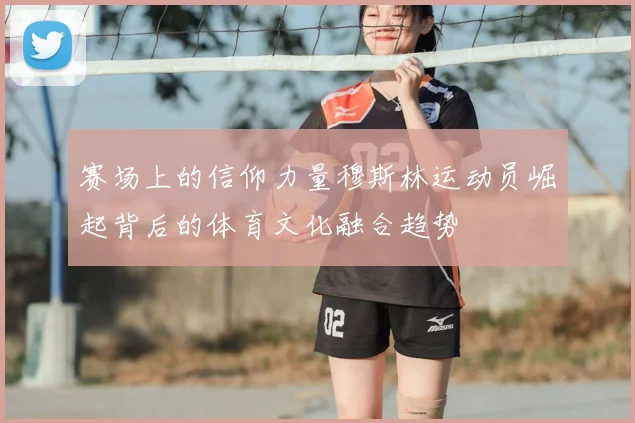 赛场上的信仰力量穆斯林运动员崛起背后的体育文化融合趋势