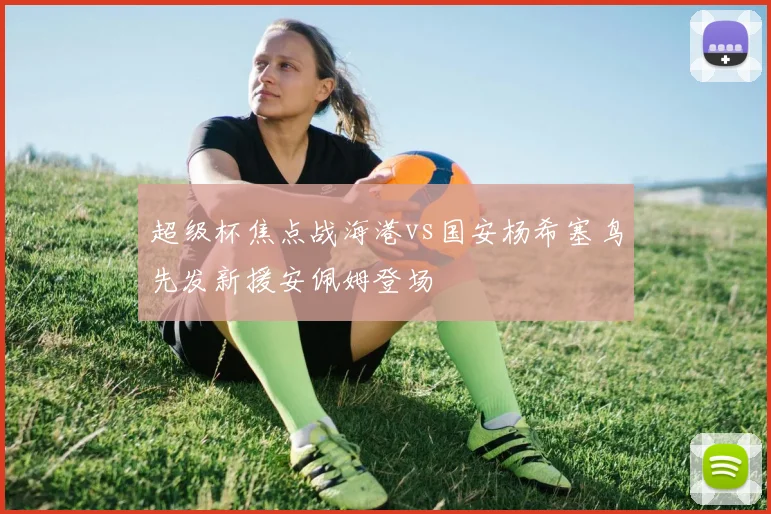 超级杯焦点战海港vs国安杨希塞鸟先发新援安佩姆登场