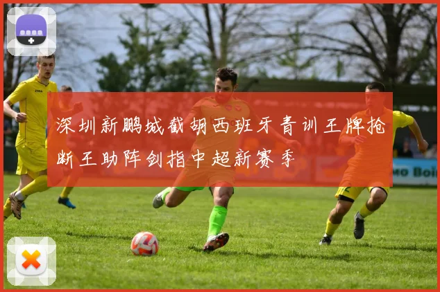 深圳新鹏城截胡西班牙青训王牌抢断王助阵剑指中超新赛季