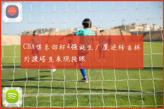 CBA俱乐部杯4强诞生广厦逆转吉林外援塔克表现抢眼