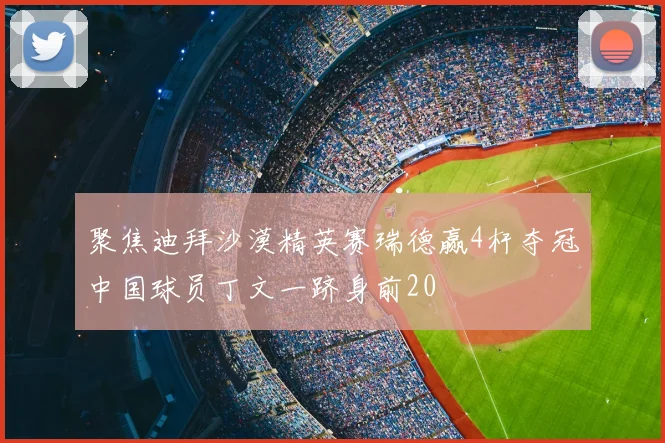 聚焦迪拜沙漠精英赛瑞德赢4杆夺冠中国球员丁文一跻身前20