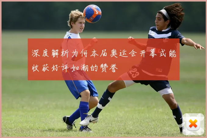 深度解析为何本届奥运会开幕式能收获好评如潮的赞誉