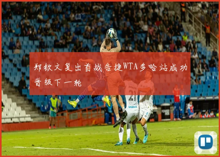 郑钦文复出首战告捷WTA多哈站成功晋级下一轮