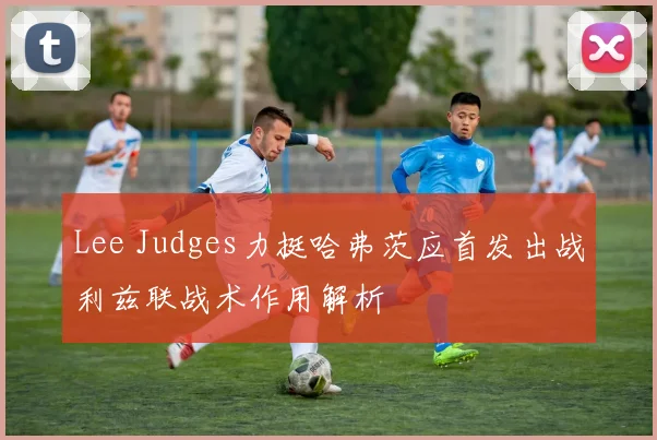 Lee Judges力挺哈弗茨应首发出战利兹联战术作用解析