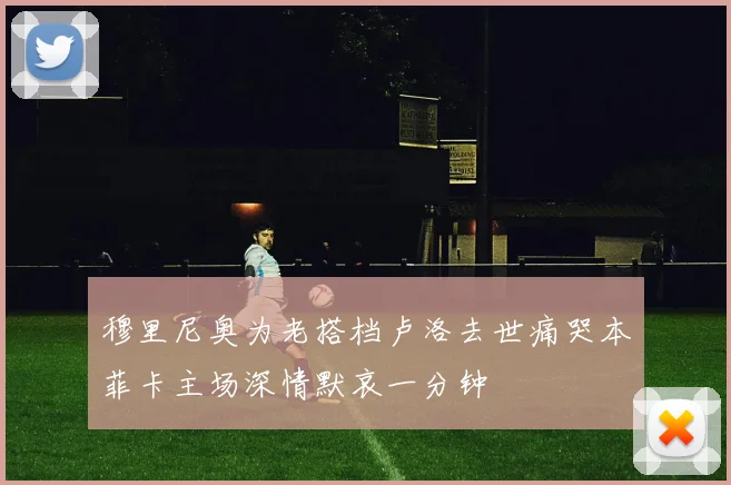 穆里尼奥为老搭档卢洛去世痛哭本菲卡主场深情默哀一分钟