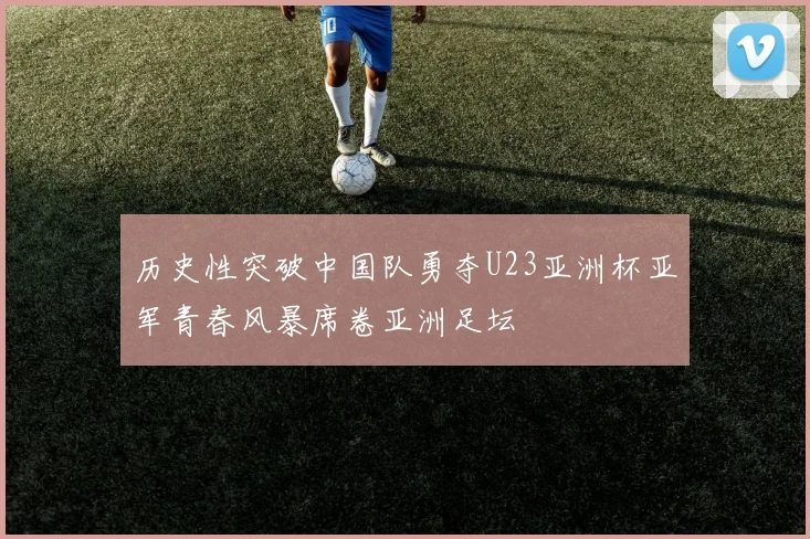 历史性突破中国队勇夺U23亚洲杯亚军青春风暴席卷亚洲足坛