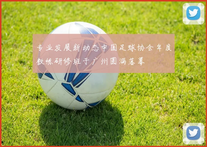 专业发展新动态中国足球协会年度教练研修班于广州圆满落幕