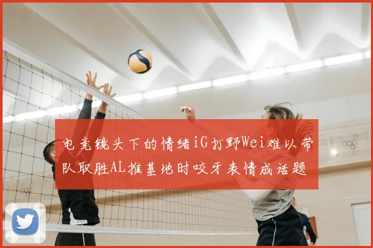 电竞镜头下的情绪iG打野Wei难以带队取胜AL推基地时咬牙表情成话题