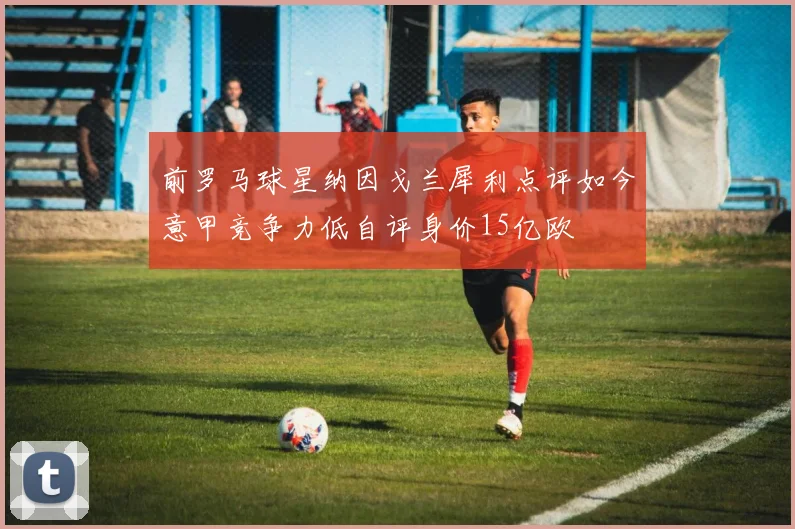 前罗马球星纳因戈兰犀利点评如今意甲竞争力低自评身价15亿欧