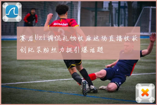 赛后Uzi调侃礼物收麻这场直播收获创纪录粉丝力挺引爆话题