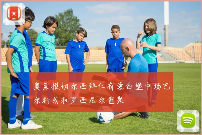 奥莱报切尔西拜仁有意白堡中场巴尔科或和罗西尼尔重聚