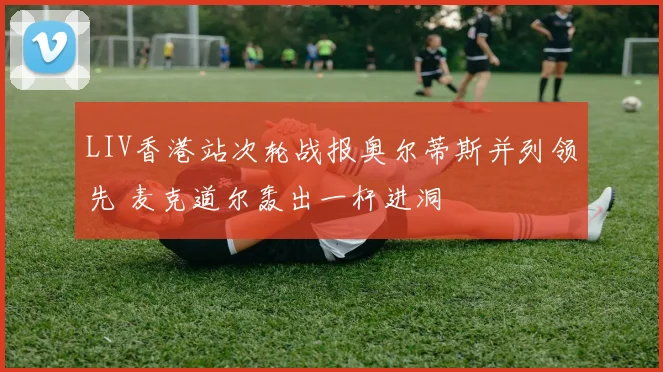 LIV香港站次轮战报奥尔蒂斯并列领先 麦克道尔轰出一杆进洞
