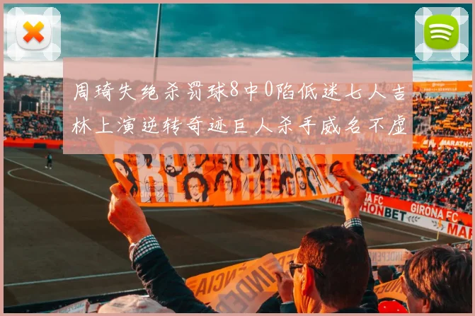 周琦失绝杀罚球8中0陷低迷七人吉林上演逆转奇迹巨人杀手威名不虚