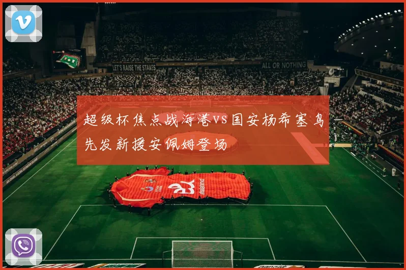 超级杯焦点战海港vs国安杨希塞鸟先发新援安佩姆登场